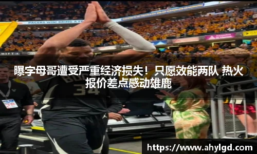 曝字母哥遭受严重经济损失！只愿效能两队 热火报价差点感动雄鹿